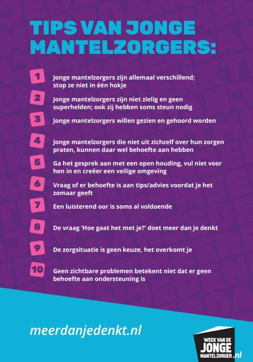 Tips van Mantelzorgers: 1: Jonge mantelzorgers zijn allemaal verschillend; stop ze niet in één hokje. 2. Jonge mantelzorgers zijn niet zielig en geen superhelden; ook zij hebben soms steun nodig. 3. Jonge mantelzorgers willen gezien en gehoord worden. 4. Jonge mantelzorgers die niet uit zichzelf over hun zorgen praten, kunnen daar wel behoefte aan hebben. 5. Ga het gesprek aan met een open houding, vul niet voor hen in en creëer een veilige omgeving. 6. Vraag of er behoefte is aan tips/advies voordat je het zomaar geeft. 7. Een luisterend oor is soms al voldoende. 8. De vraag 'Hoe gaat het met je' doet meer dan je denkt. 9. De zorgsituatie is geen keuze, het overkomt je. 10. Geen zichtbare problemen betekent niet dat er geen behoefte aan ondersteuning is.
